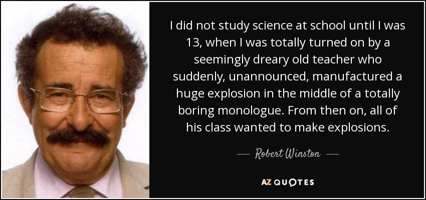 I did not study science at school until I was 13, when I was totally turned on by a seemingly dreary old teacher who suddenly, unannounced, manufactured a huge explosion in the middle of a totally boring monologue. From then on, all of his class wanted to make explosions. - Robert Winston