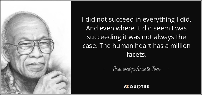 I did not succeed in everything I did. And even where it did seem I was succeeding it was not always the case. The human heart has a million facets. - Pramoedya Ananta Toer