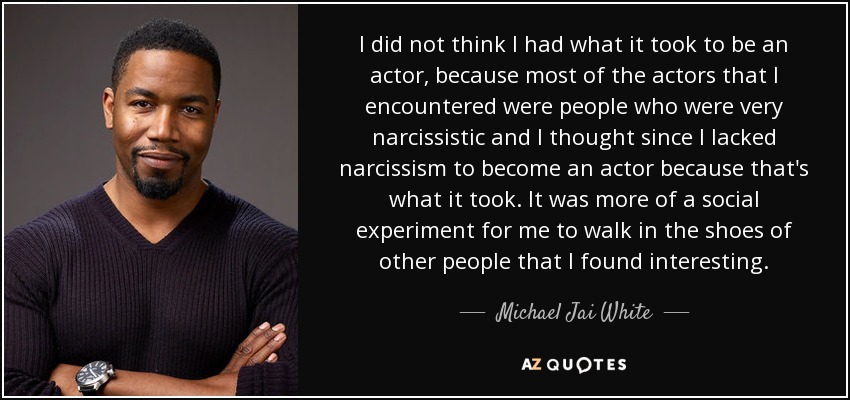 I did not think I had what it took to be an actor, because most of the actors that I encountered were people who were very narcissistic and I thought since I lacked narcissism to become an actor because that's what it took. It was more of a social experiment for me to walk in the shoes of other people that I found interesting. - Michael Jai White