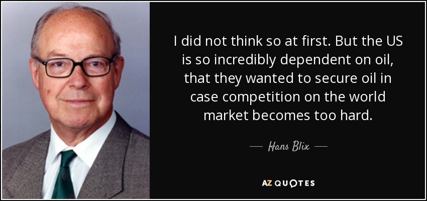 I did not think so at first. But the US is so incredibly dependent on oil, that they wanted to secure oil in case competition on the world market becomes too hard. - Hans Blix