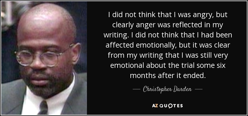 I did not think that I was angry, but clearly anger was reflected in my writing. I did not think that I had been affected emotionally, but it was clear from my writing that I was still very emotional about the trial some six months after it ended. - Christopher Darden