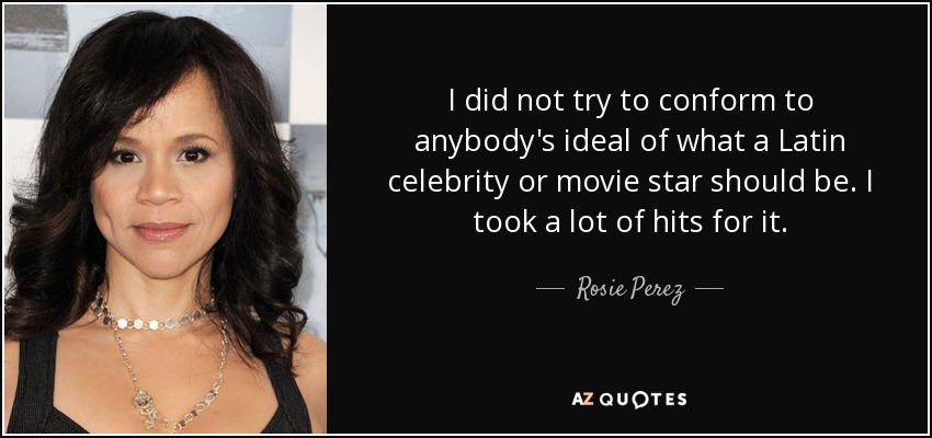 I did not try to conform to anybody's ideal of what a Latin celebrity or movie star should be. I took a lot of hits for it. - Rosie Perez