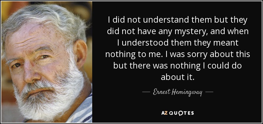 I did not understand them but they did not have any mystery, and when I understood them they meant nothing to me. I was sorry about this but there was nothing I could do about it. - Ernest Hemingway