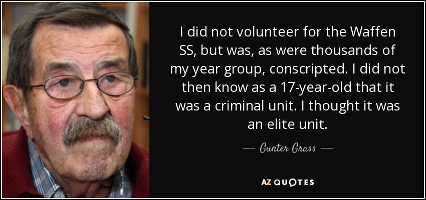 I did not volunteer for the Waffen SS, but was, as were thousands of my year group, conscripted. I did not then know as a 17-year-old that it was a criminal unit. I thought it was an elite unit. - Gunter Grass