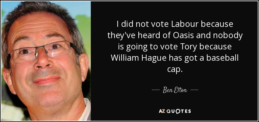 I did not vote Labour because they've heard of Oasis and nobody is going to vote Tory because William Hague has got a baseball cap. - Ben Elton