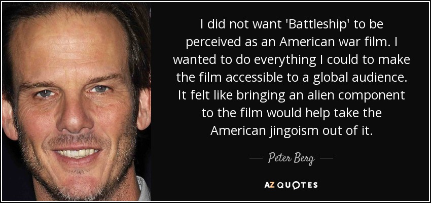 I did not want 'Battleship' to be perceived as an American war film. I wanted to do everything I could to make the film accessible to a global audience. It felt like bringing an alien component to the film would help take the American jingoism out of it. - Peter Berg