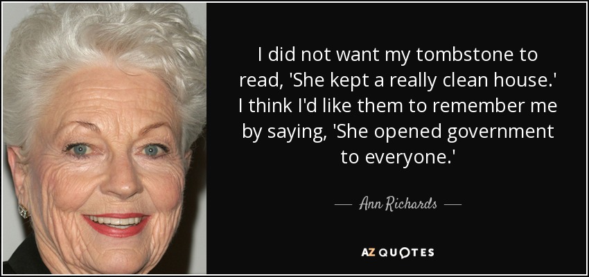 I did not want my tombstone to read, 'She kept a really clean house.' I think I'd like them to remember me by saying, 'She opened government to everyone.' - Ann Richards