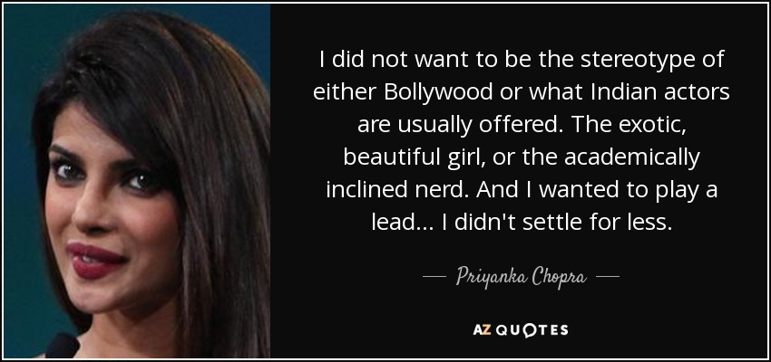 I did not want to be the stereotype of either Bollywood or what Indian actors are usually offered. The exotic, beautiful girl, or the academically inclined nerd. And I wanted to play a lead... I didn't settle for less. - Priyanka Chopra