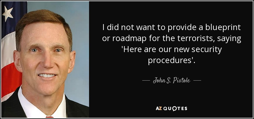 I did not want to provide a blueprint or roadmap for the terrorists, saying 'Here are our new security procedures'. - John S. Pistole
