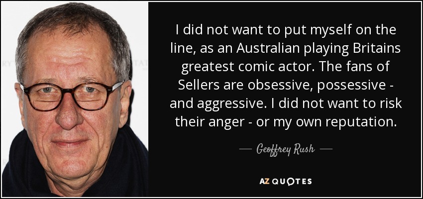 I did not want to put myself on the line, as an Australian playing Britains greatest comic actor. The fans of Sellers are obsessive, possessive - and aggressive. I did not want to risk their anger - or my own reputation. - Geoffrey Rush