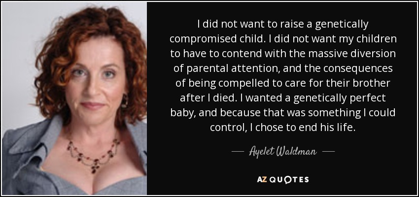 I did not want to raise a genetically compromised child. I did not want my children to have to contend with the massive diversion of parental attention, and the consequences of being compelled to care for their brother after I died. I wanted a genetically perfect baby, and because that was something I could control, I chose to end his life. - Ayelet Waldman