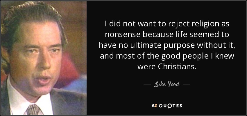I did not want to reject religion as nonsense because life seemed to have no ultimate purpose without it, and most of the good people I knew were Christians. - Luke Ford