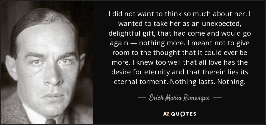 I did not want to think so much about her. I wanted to take her as an unexpected, delightful gift, that had come and would go again — nothing more. I meant not to give room to the thought that it could ever be more. I knew too well that all love has the desire for eternity and that therein lies its eternal torment. Nothing lasts. Nothing. - Erich Maria Remarque