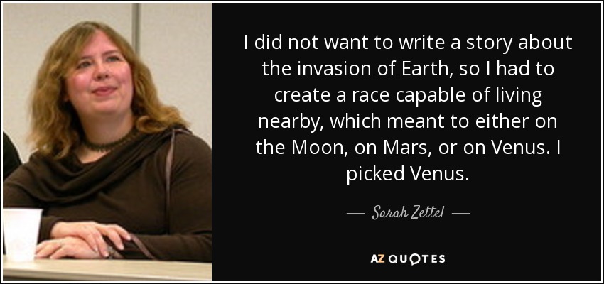 I did not want to write a story about the invasion of Earth, so I had to create a race capable of living nearby, which meant to either on the Moon, on Mars, or on Venus. I picked Venus. - Sarah Zettel