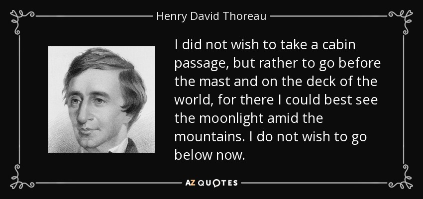 I did not wish to take a cabin passage, but rather to go before the mast and on the deck of the world, for there I could best see the moonlight amid the mountains. I do not wish to go below now. - Henry David Thoreau