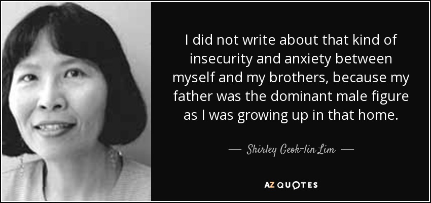 I did not write about that kind of insecurity and anxiety between myself and my brothers, because my father was the dominant male figure as I was growing up in that home. - Shirley Geok-lin Lim