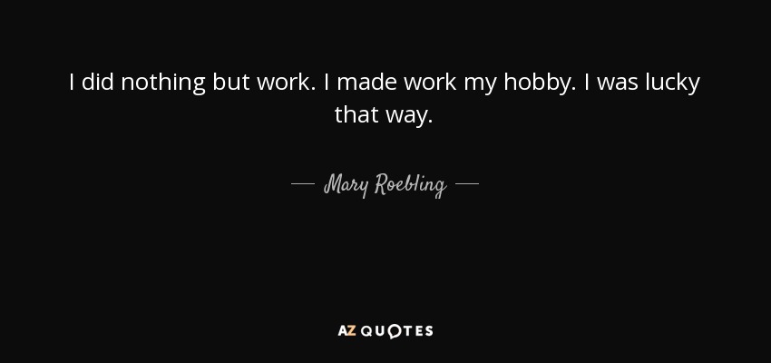 I did nothing but work. I made work my hobby. I was lucky that way. - Mary Roebling