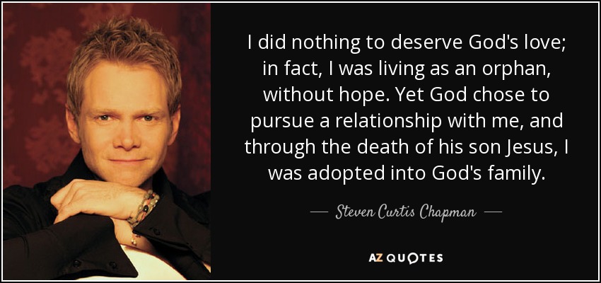 I did nothing to deserve God's love; in fact, I was living as an orphan, without hope. Yet God chose to pursue a relationship with me, and through the death of his son Jesus, I was adopted into God's family. - Steven Curtis Chapman