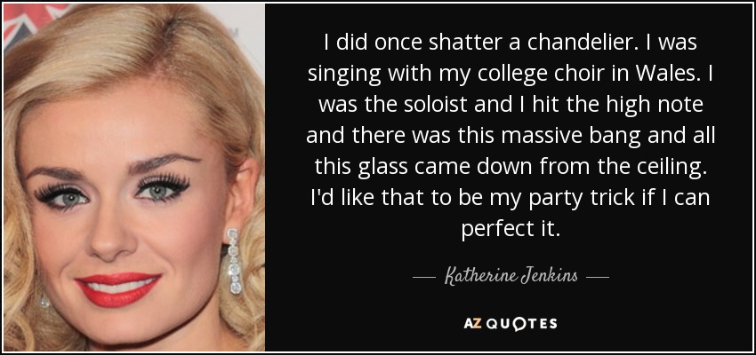 I did once shatter a chandelier. I was singing with my college choir in Wales. I was the soloist and I hit the high note and there was this massive bang and all this glass came down from the ceiling. I'd like that to be my party trick if I can perfect it. - Katherine Jenkins