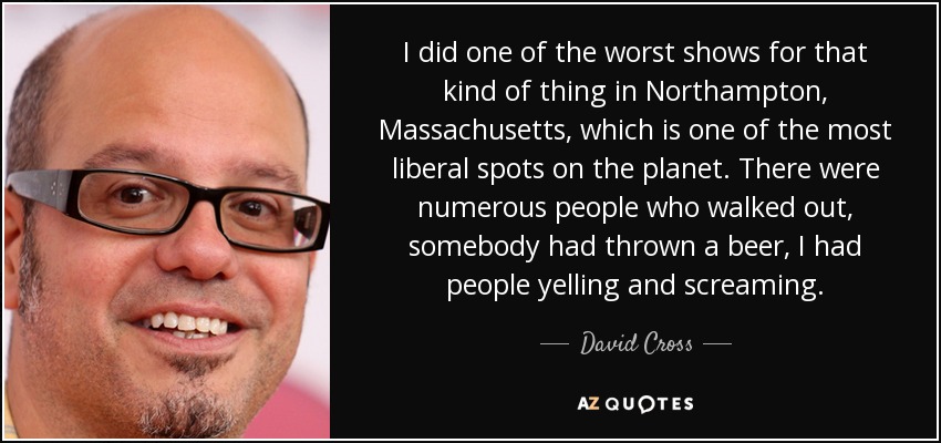I did one of the worst shows for that kind of thing in Northampton, Massachusetts, which is one of the most liberal spots on the planet. There were numerous people who walked out, somebody had thrown a beer, I had people yelling and screaming. - David Cross