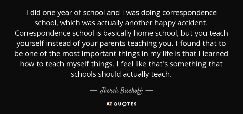 I did one year of school and I was doing correspondence school, which was actually another happy accident. Correspondence school is basically home school, but you teach yourself instead of your parents teaching you. I found that to be one of the most important things in my life is that I learned how to teach myself things. I feel like that's something that schools should actually teach. - Jherek Bischoff