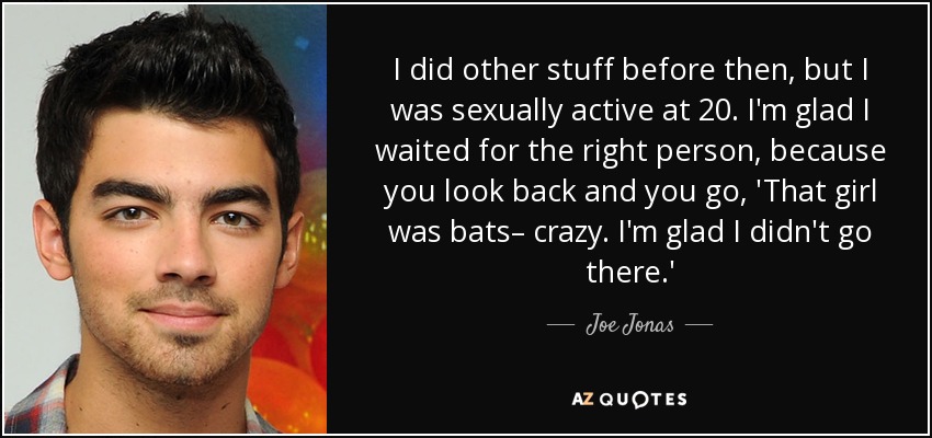 I did other stuff before then, but I was sexually active at 20. I'm glad I waited for the right person, because you look back and you go, 'That girl was bats– crazy. I'm glad I didn't go there.' - Joe Jonas