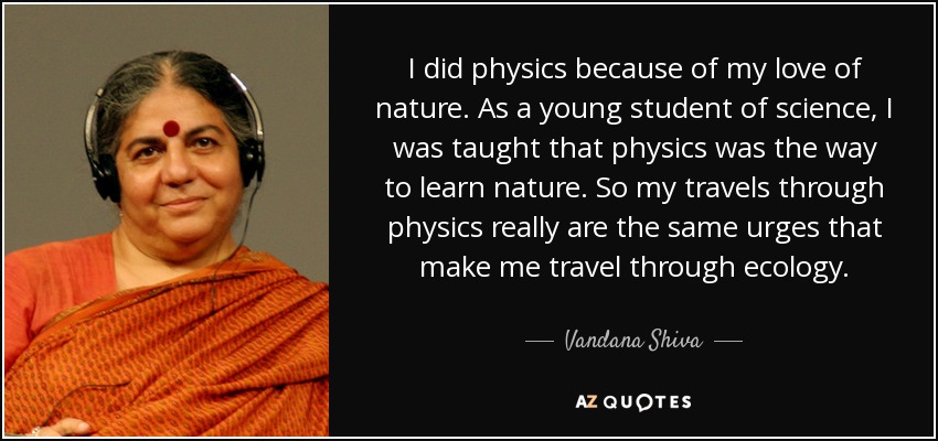 I did physics because of my love of nature. As a young student of science, I was taught that physics was the way to learn nature. So my travels through physics really are the same urges that make me travel through ecology. - Vandana Shiva