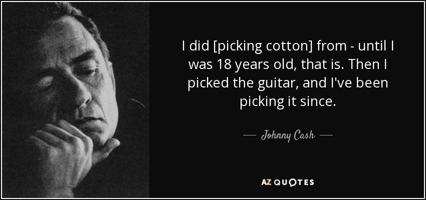 I did [picking cotton] from - until I was 18 years old, that is. Then I picked the guitar, and I've been picking it since. - Johnny Cash