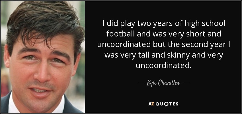 I did play two years of high school football and was very short and uncoordinated but the second year I was very tall and skinny and very uncoordinated. - Kyle Chandler