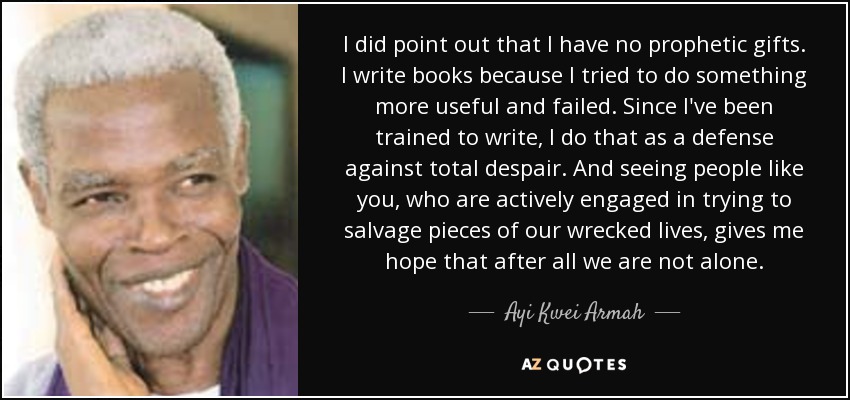 I did point out that I have no prophetic gifts. I write books because I tried to do something more useful and failed. Since I've been trained to write, I do that as a defense against total despair. And seeing people like you, who are actively engaged in trying to salvage pieces of our wrecked lives, gives me hope that after all we are not alone. - Ayi Kwei Armah