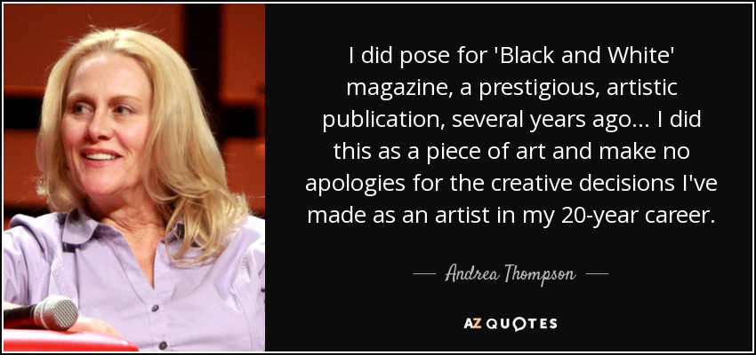I did pose for 'Black and White' magazine, a prestigious, artistic publication, several years ago... I did this as a piece of art and make no apologies for the creative decisions I've made as an artist in my 20-year career. - Andrea Thompson