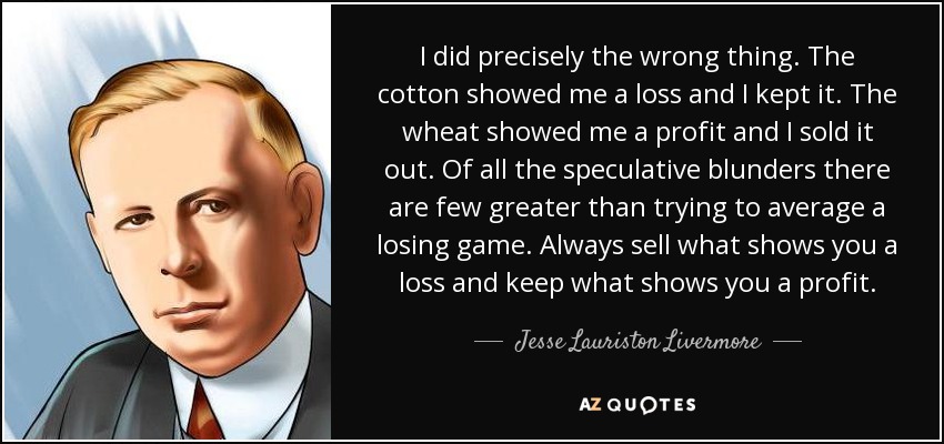 I did precisely the wrong thing. The cotton showed me a loss and I kept it. The wheat showed me a profit and I sold it out. Of all the speculative blunders there are few greater than trying to average a losing game. Always sell what shows you a loss and keep what shows you a profit. - Jesse Lauriston Livermore