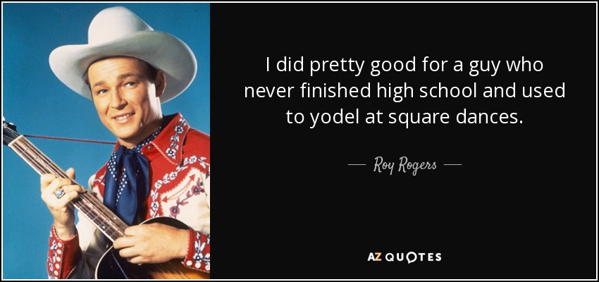 I did pretty good for a guy who never finished high school and used to yodel at square dances. - Roy Rogers