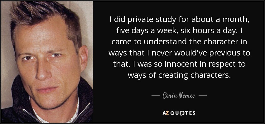 I did private study for about a month, five days a week, six hours a day. I came to understand the character in ways that I never would've previous to that. I was so innocent in respect to ways of creating characters. - Corin Nemec