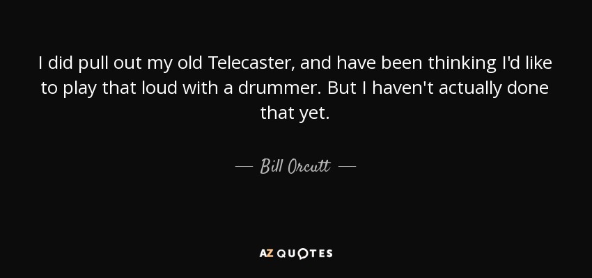 I did pull out my old Telecaster, and have been thinking I'd like to play that loud with a drummer. But I haven't actually done that yet. - Bill Orcutt