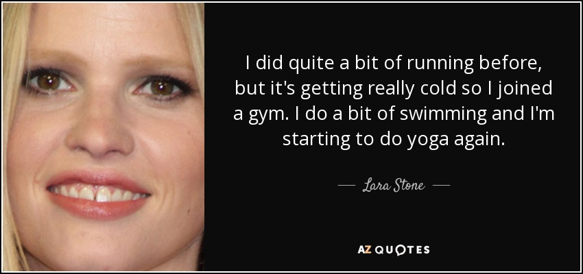I did quite a bit of running before, but it's getting really cold so I joined a gym. I do a bit of swimming and I'm starting to do yoga again. - Lara Stone