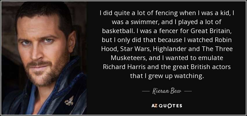 I did quite a lot of fencing when I was a kid, I was a swimmer, and I played a lot of basketball. I was a fencer for Great Britain, but I only did that because I watched Robin Hood, Star Wars, Highlander and The Three Musketeers, and I wanted to emulate Richard Harris and the great British actors that I grew up watching. - Kieran Bew