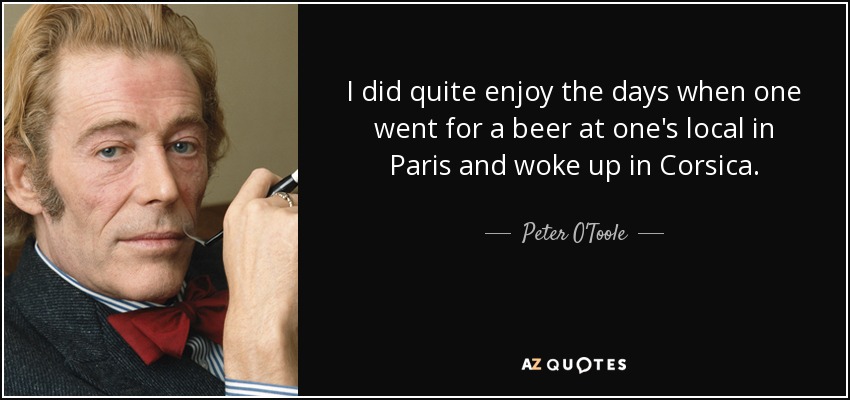 I did quite enjoy the days when one went for a beer at one's local in Paris and woke up in Corsica. - Peter O'Toole