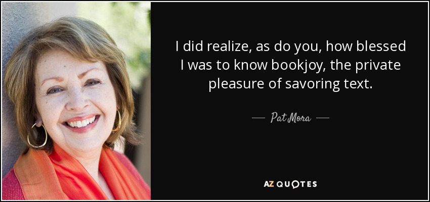 I did realize, as do you, how blessed I was to know bookjoy, the private pleasure of savoring text. - Pat Mora