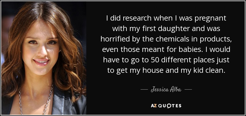 I did research when I was pregnant with my first daughter and was horrified by the chemicals in products, even those meant for babies. I would have to go to 50 different places just to get my house and my kid clean. - Jessica Alba