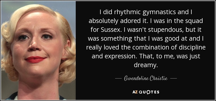 I did rhythmic gymnastics and I absolutely adored it. I was in the squad for Sussex. I wasn't stupendous, but it was something that I was good at and I really loved the combination of discipline and expression. That, to me, was just dreamy. - Gwendoline Christie