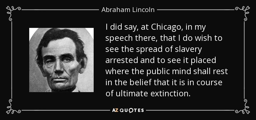 I did say, at Chicago, in my speech there, that I do wish to see the spread of slavery arrested and to see it placed where the public mind shall rest in the belief that it is in course of ultimate extinction. - Abraham Lincoln