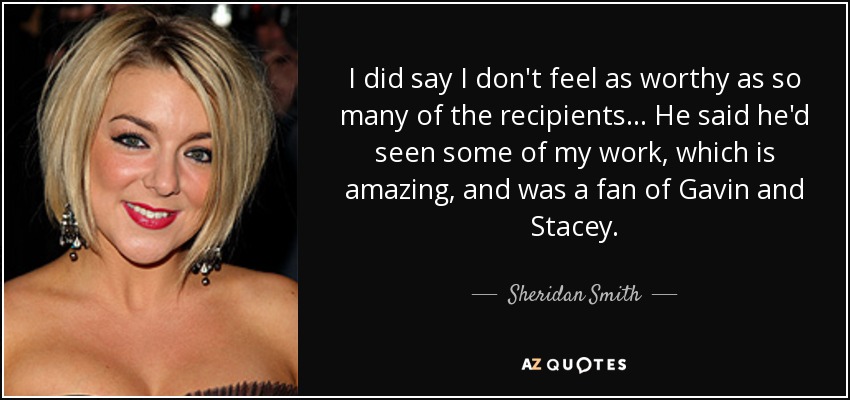 I did say I don't feel as worthy as so many of the recipients ... He said he'd seen some of my work, which is amazing, and was a fan of Gavin and Stacey. - Sheridan Smith