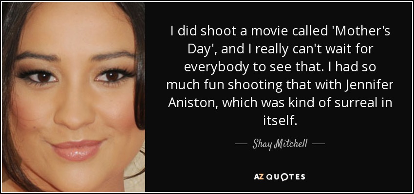 I did shoot a movie called 'Mother's Day', and I really can't wait for everybody to see that. I had so much fun shooting that with Jennifer Aniston, which was kind of surreal in itself. - Shay Mitchell