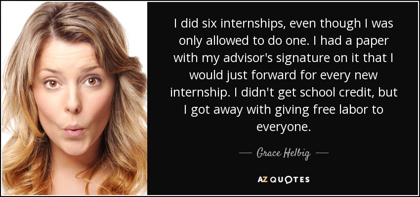 I did six internships, even though I was only allowed to do one. I had a paper with my advisor's signature on it that I would just forward for every new internship. I didn't get school credit, but I got away with giving free labor to everyone. - Grace Helbig