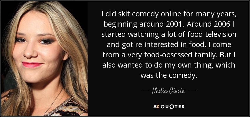 I did skit comedy online for many years, beginning around 2001. Around 2006 I started watching a lot of food television and got re-interested in food. I come from a very food-obsessed family. But I also wanted to do my own thing, which was the comedy. - Nadia Giosia