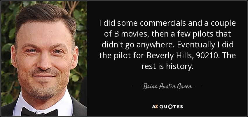 I did some commercials and a couple of B movies, then a few pilots that didn't go anywhere. Eventually I did the pilot for Beverly Hills, 90210. The rest is history. - Brian Austin Green