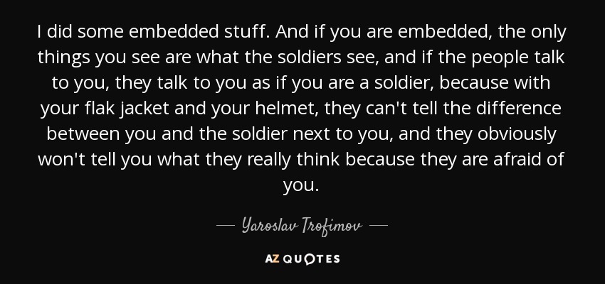 I did some embedded stuff. And if you are embedded, the only things you see are what the soldiers see, and if the people talk to you, they talk to you as if you are a soldier, because with your flak jacket and your helmet, they can't tell the difference between you and the soldier next to you, and they obviously won't tell you what they really think because they are afraid of you. - Yaroslav Trofimov