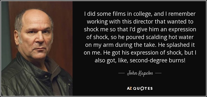 I did some films in college, and I remember working with this director that wanted to shock me so that I'd give him an expression of shock, so he poured scalding hot water on my arm during the take. He splashed it on me. He got his expression of shock, but I also got, like, second-degree burns! - John Kapelos