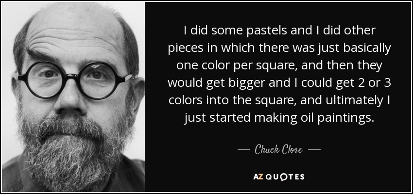 I did some pastels and I did other pieces in which there was just basically one color per square, and then they would get bigger and I could get 2 or 3 colors into the square, and ultimately I just started making oil paintings. - Chuck Close